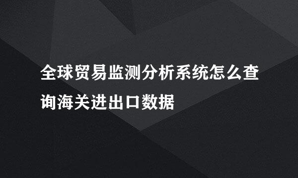 全球贸易监测分析系统怎么查询海关进出口数据