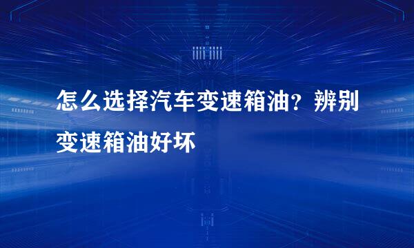 怎么选择汽车变速箱油？辨别变速箱油好坏