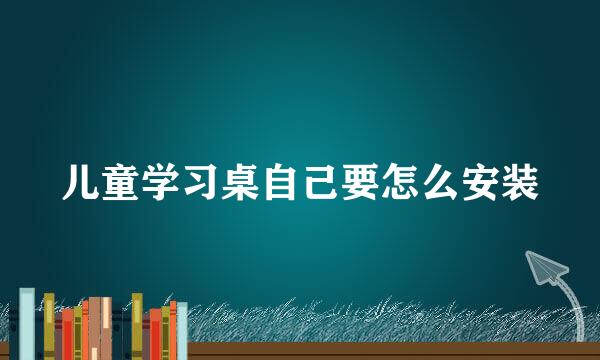 儿童学习桌自己要怎么安装
