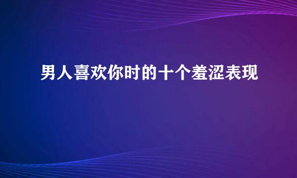 男人喜欢你时的十个羞涩表现