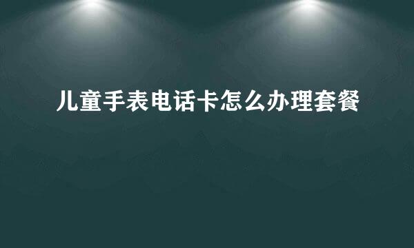 儿童手表电话卡怎么办理套餐