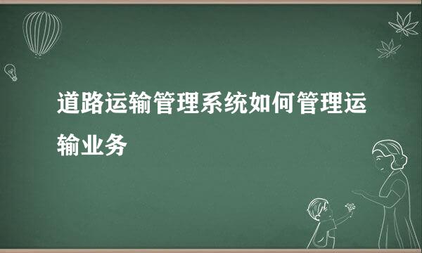 道路运输管理系统如何管理运输业务