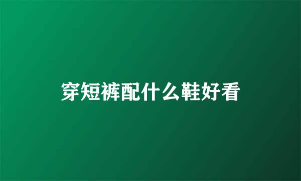 穿短裤配什么鞋好看