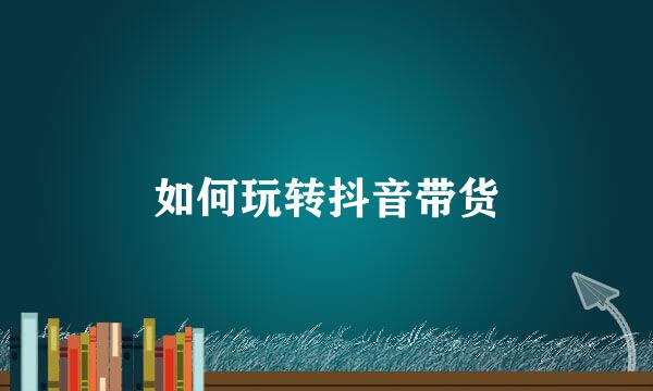 如何玩转抖音带货