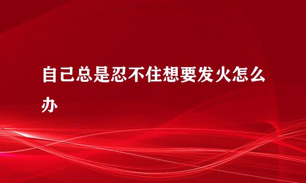 自己总是忍不住想要发火怎么办