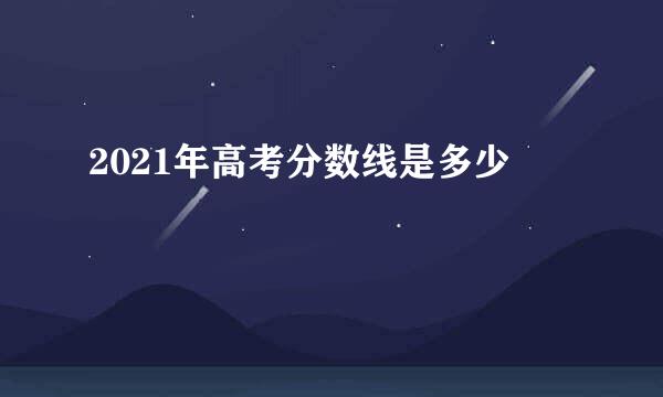 2021年高考分数线是多少