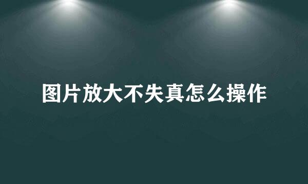 图片放大不失真怎么操作