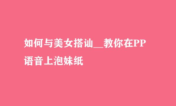 如何与美女搭讪__教你在PP语音上泡妹纸