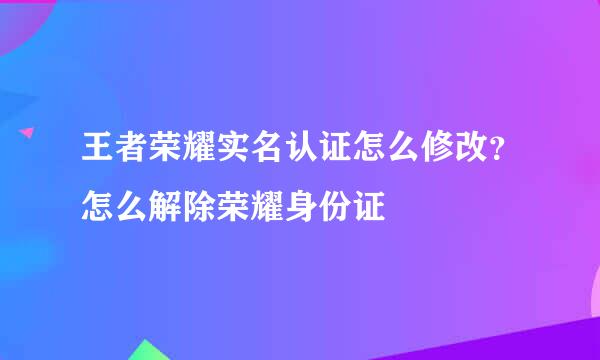 王者荣耀实名认证怎么修改？怎么解除荣耀身份证