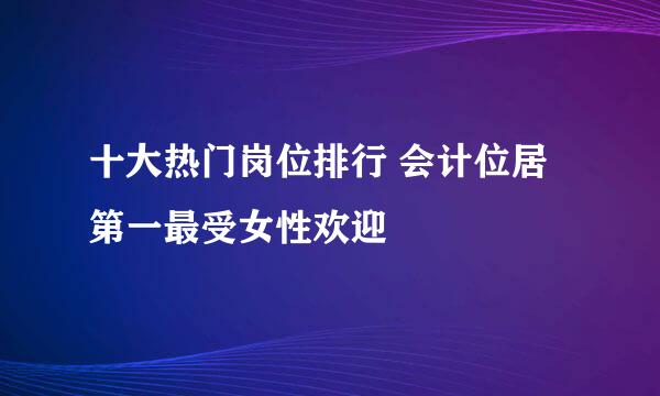 十大热门岗位排行 会计位居第一最受女性欢迎