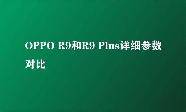 OPPO R9和R9 Plus详细参数对比