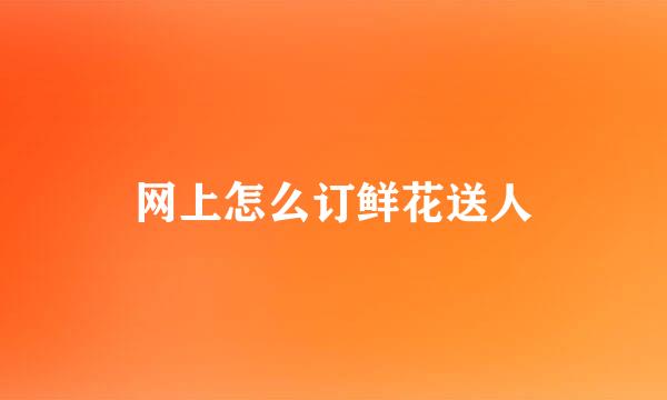 网上怎么订鲜花送人