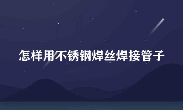 怎样用不锈钢焊丝焊接管子