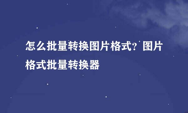 怎么批量转换图片格式？图片格式批量转换器