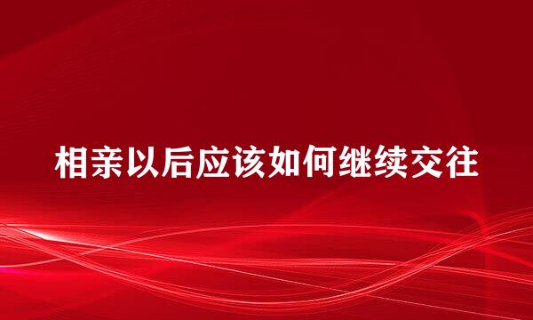 相亲以后应该如何继续交往