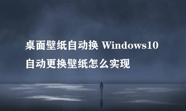桌面壁纸自动换 Windows10自动更换壁纸怎么实现