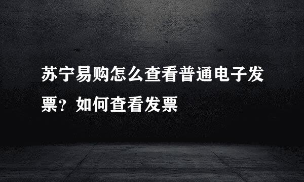 苏宁易购怎么查看普通电子发票？如何查看发票