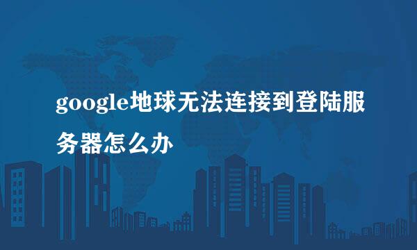 google地球无法连接到登陆服务器怎么办
