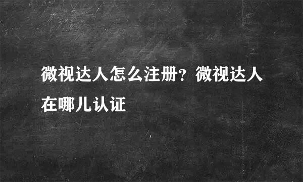 微视达人怎么注册？微视达人在哪儿认证