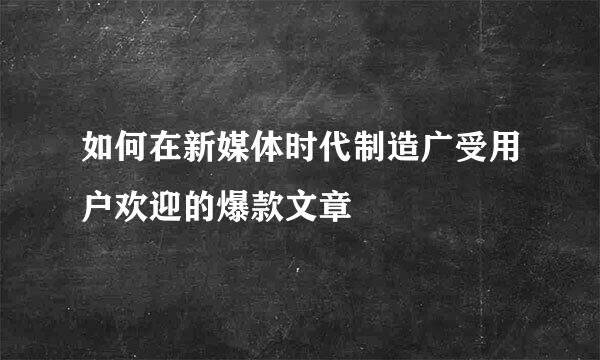 如何在新媒体时代制造广受用户欢迎的爆款文章