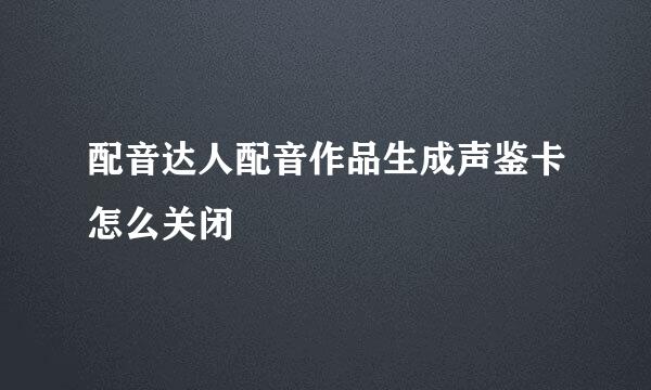 配音达人配音作品生成声鉴卡怎么关闭