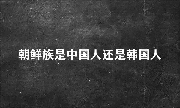 朝鲜族是中国人还是韩国人