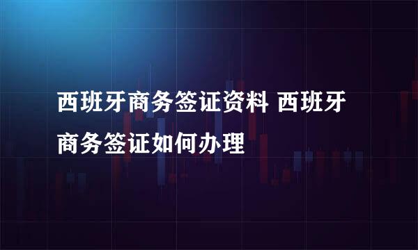 西班牙商务签证资料 西班牙商务签证如何办理