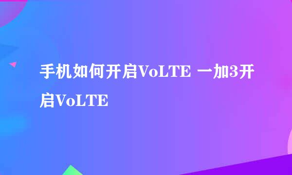 手机如何开启VoLTE 一加3开启VoLTE