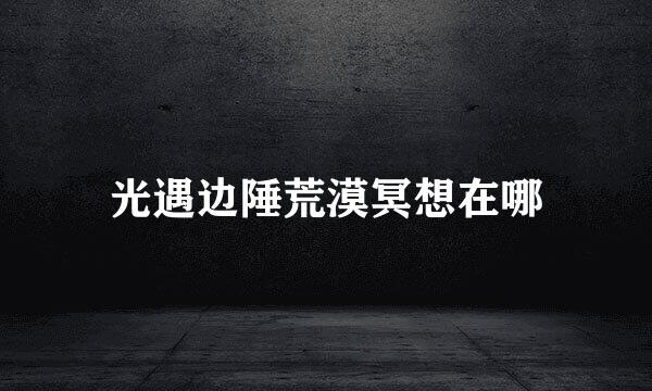 光遇边陲荒漠冥想在哪