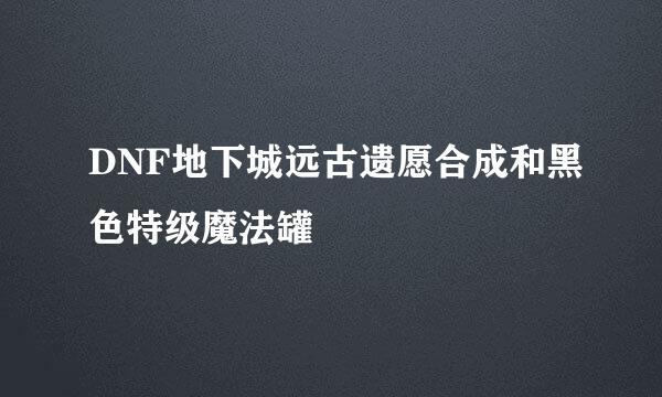 DNF地下城远古遗愿合成和黑色特级魔法罐