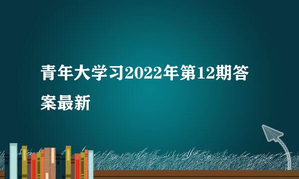 青年大学习2022年第12期答案最新