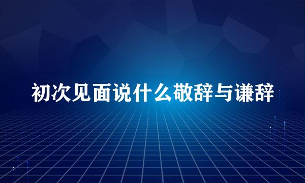 初次见面说什么敬辞与谦辞