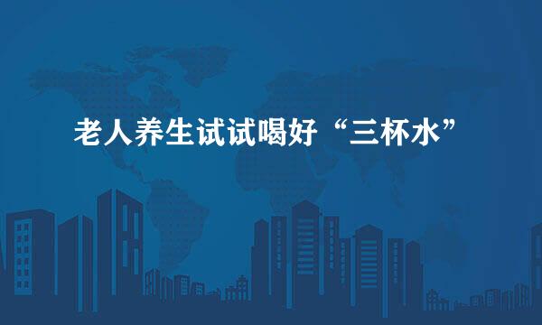 老人养生试试喝好“三杯水”