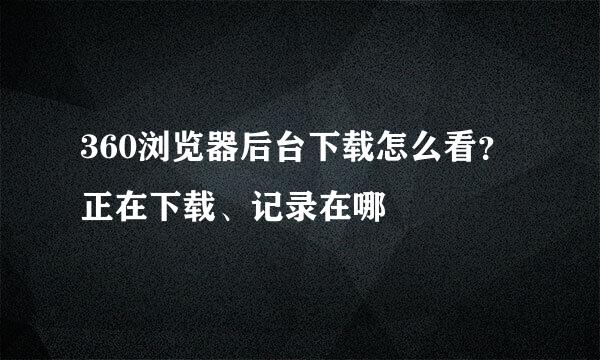 360浏览器后台下载怎么看？正在下载、记录在哪