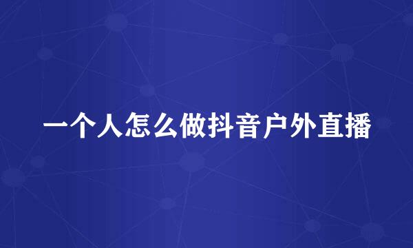 一个人怎么做抖音户外直播
