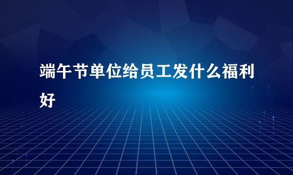 端午节单位给员工发什么福利好