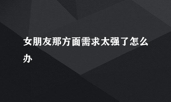 女朋友那方面需求太强了怎么办