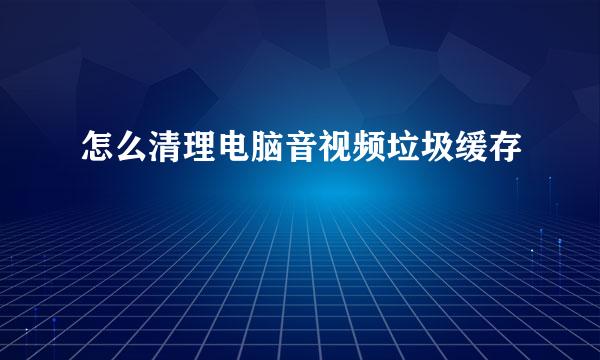 怎么清理电脑音视频垃圾缓存