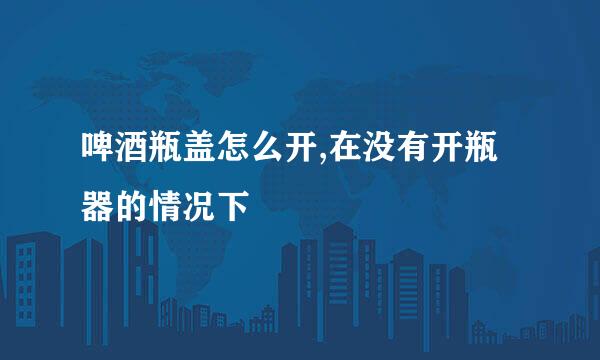 啤酒瓶盖怎么开,在没有开瓶器的情况下