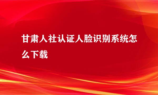 甘肃人社认证人脸识别系统怎么下载