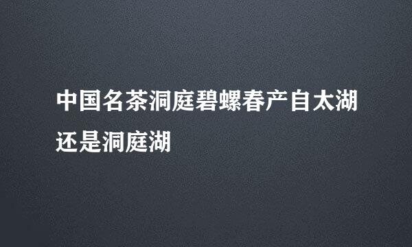 中国名茶洞庭碧螺春产自太湖还是洞庭湖