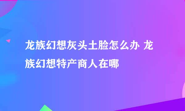 龙族幻想灰头土脸怎么办 龙族幻想特产商人在哪