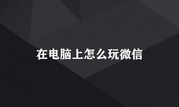 在电脑上怎么玩微信