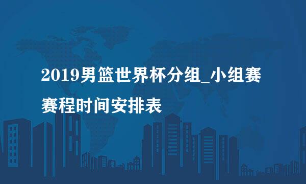 2019男篮世界杯分组_小组赛赛程时间安排表