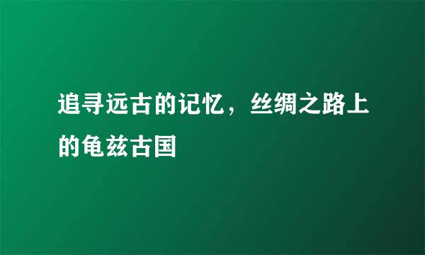 追寻远古的记忆，丝绸之路上的龟兹古国