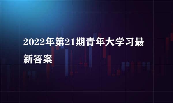 2022年第21期青年大学习最新答案