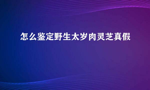 怎么鉴定野生太岁肉灵芝真假