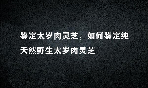鉴定太岁肉灵芝，如何鉴定纯天然野生太岁肉灵芝