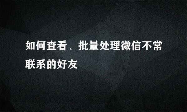 如何查看、批量处理微信不常联系的好友