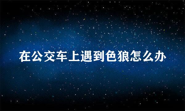 在公交车上遇到色狼怎么办
